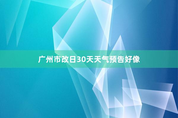 广州市改日30天天气预告好像