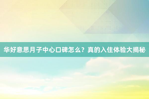 华好意思月子中心口碑怎么？真的入住体验大揭秘